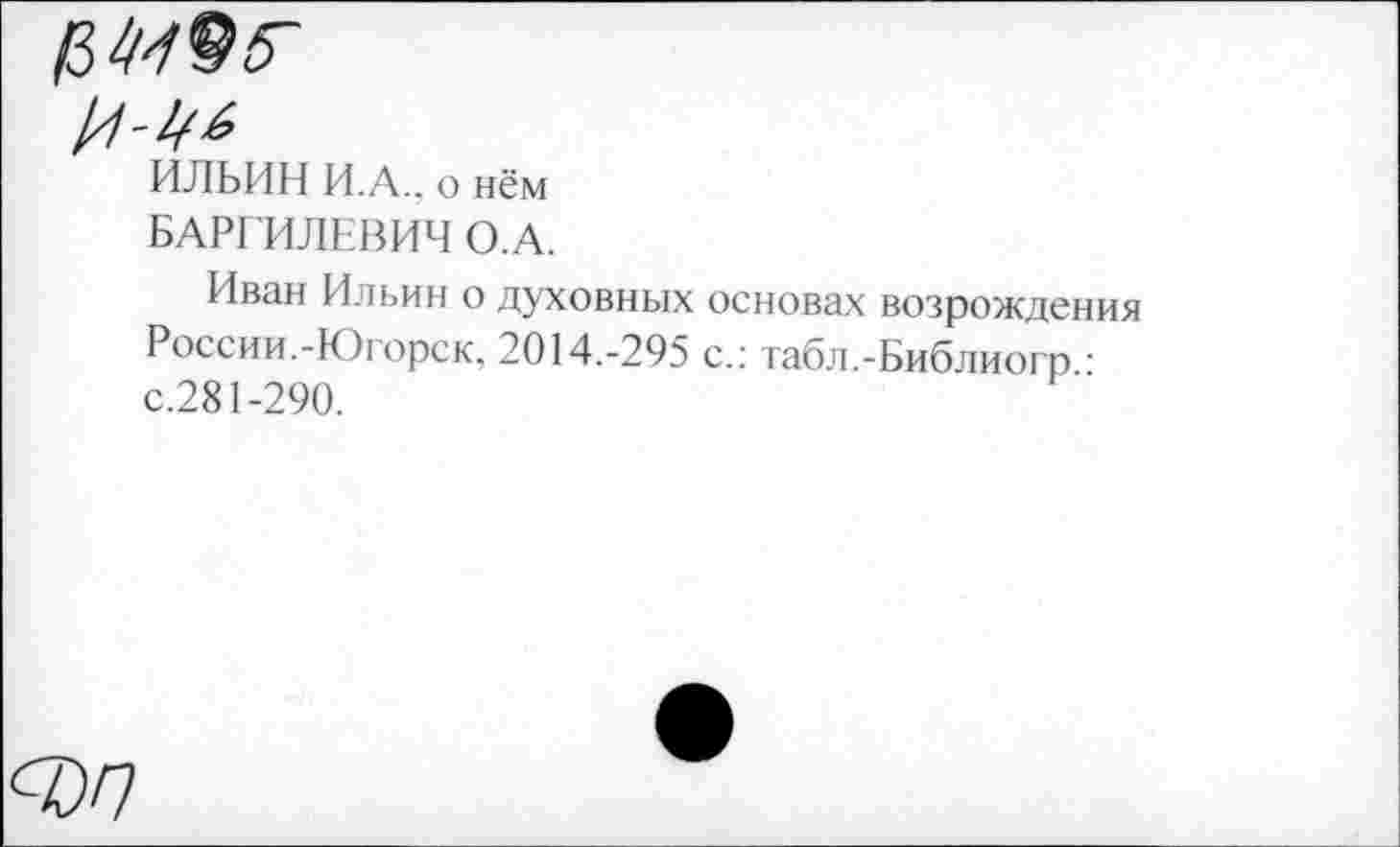 ﻿ИЛЬИН И.А., о нём
БАРГИЛЕВИЧ О.А.
Иван Ильин о духовных основах возрождения России.-Югорск, 2014.-295 с.: табл.-Библиогр • с.281-290.